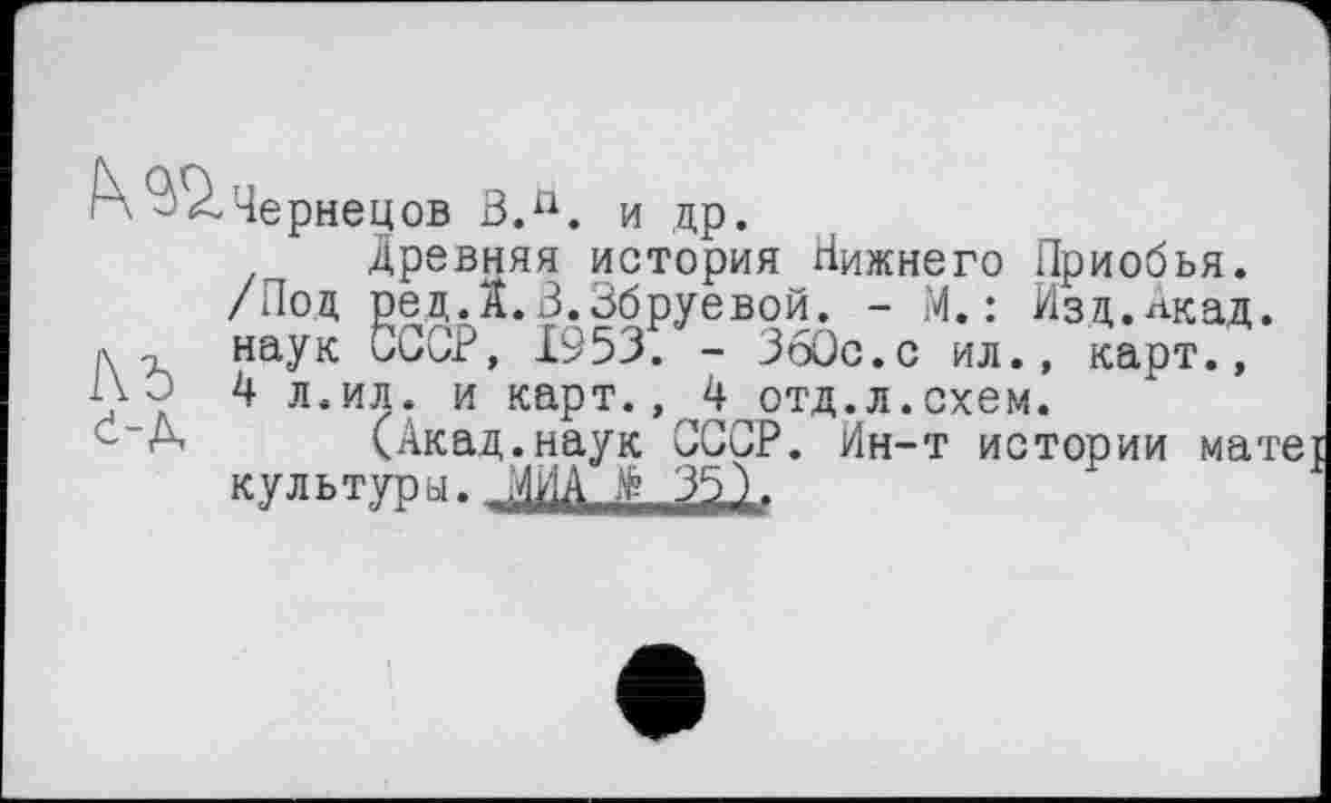 ﻿к - 2. Чернецов ВЛ. и др.
древняя история Нижнего Приобья.
/Под ред.А.В.Збруевой. - М.: Изд.Акад, л -г наук СССР, 1953. - ЗбОс.с ил., карт., Pv û Д л.ил. и карт., 4 отд.л.схем.
(Акад.наук СССР. Йн-т истории матеЈ культуры. ЛИД 35).